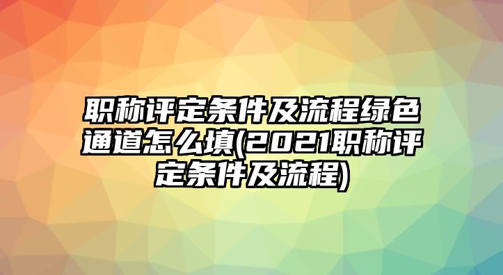 職稱評定條件及流程綠色通道怎么填(2021職稱評定條件及流程)