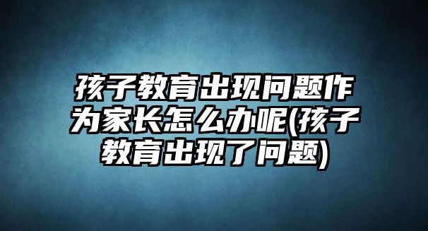 孩子教育出現(xiàn)問題作為家長(zhǎng)怎么辦呢(孩子教育出現(xiàn)了問題)