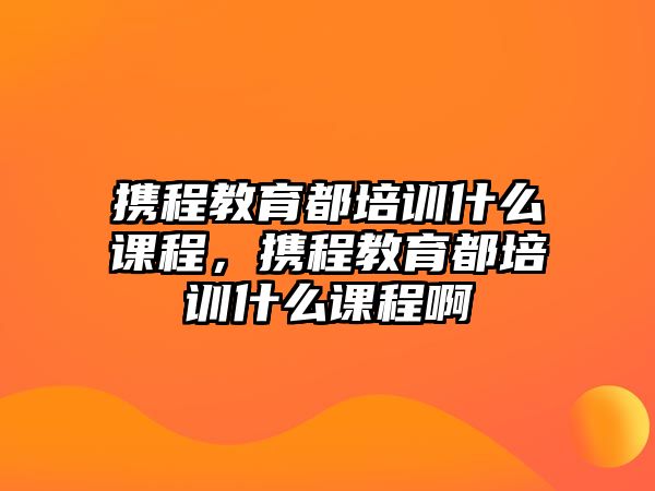 攜程教育都培訓什么課程，攜程教育都培訓什么課程啊