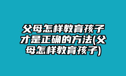 父母怎樣教育孩子才是正確的方法(父母怎樣教育孩子)