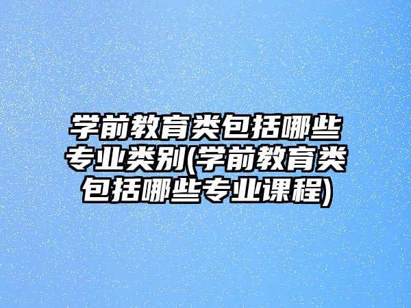 學(xué)前教育類包括哪些專業(yè)類別(學(xué)前教育類包括哪些專業(yè)課程)