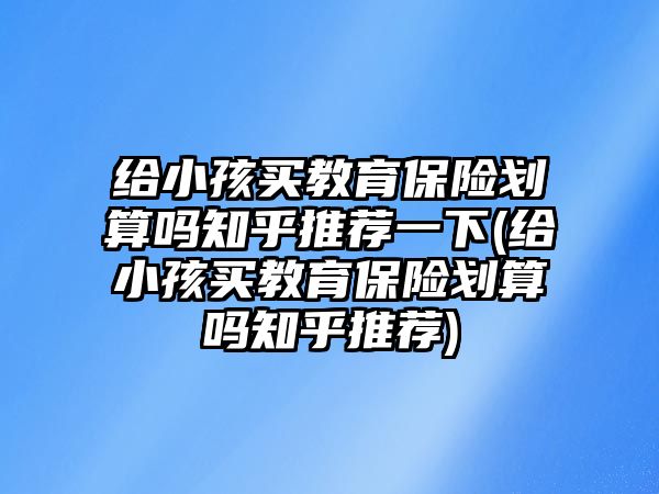 給小孩買教育保險(xiǎn)劃算嗎知乎推薦一下(給小孩買教育保險(xiǎn)劃算嗎知乎推薦)