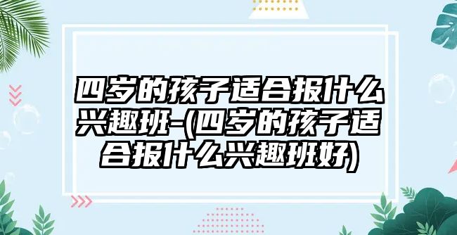 四歲的孩子適合報(bào)什么興趣班-(四歲的孩子適合報(bào)什么興趣班好)