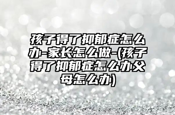 孩子得了抑郁癥怎么辦-家長怎么做-(孩子得了抑郁癥怎么辦父母怎么辦)