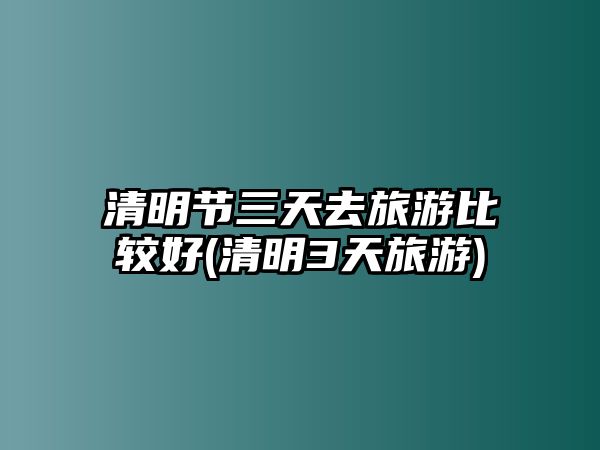 清明節(jié)三天去旅游比較好(清明3天旅游)