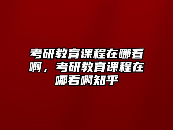 考研教育課程在哪看啊，考研教育課程在哪看啊知乎