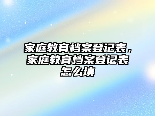 家庭教育檔案登記表，家庭教育檔案登記表怎么填