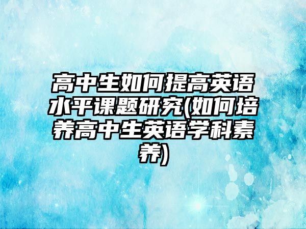 高中生如何提高英語水平課題研究(如何培養(yǎng)高中生英語學科素養(yǎng))