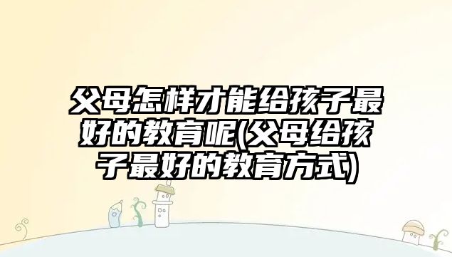 父母怎樣才能給孩子最好的教育呢(父母給孩子最好的教育方式)