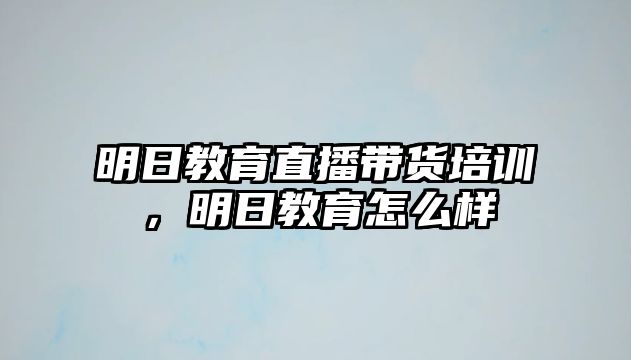 明日教育直播帶貨培訓(xùn)，明日教育怎么樣