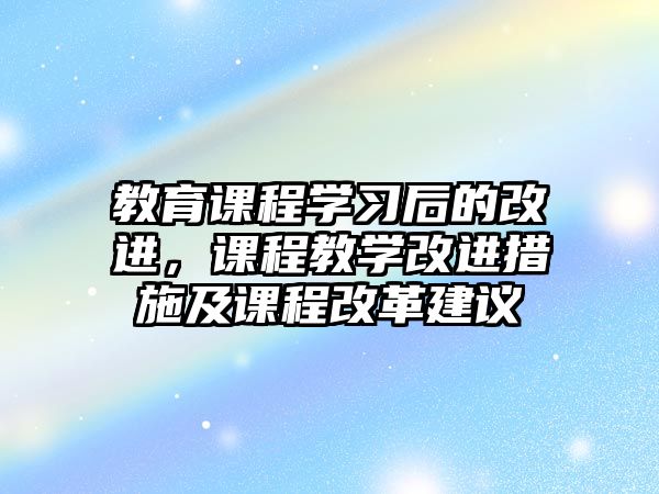 教育課程學(xué)習(xí)后的改進(jìn)，課程教學(xué)改進(jìn)措施及課程改革建議