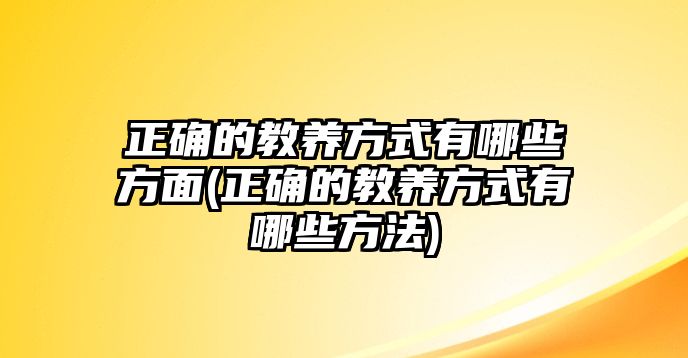 正確的教養(yǎng)方式有哪些方面(正確的教養(yǎng)方式有哪些方法)