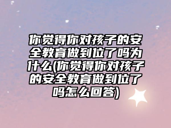 你覺得你對孩子的安全教育做到位了嗎為什么(你覺得你對孩子的安全教育做到位了嗎怎么回答)