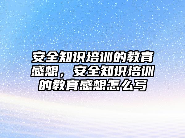 安全知識培訓的教育感想，安全知識培訓的教育感想怎么寫