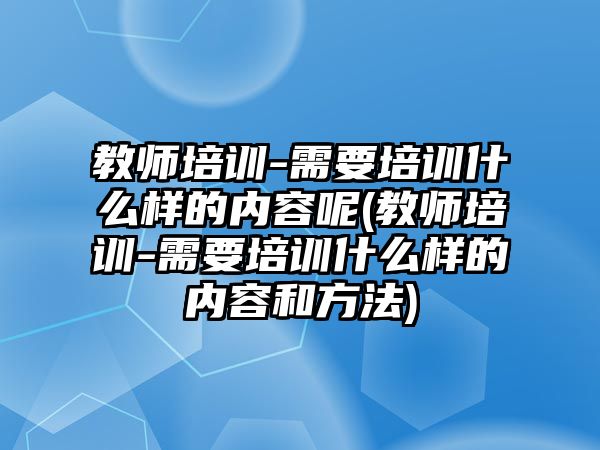 教師培訓(xùn)-需要培訓(xùn)什么樣的內(nèi)容呢(教師培訓(xùn)-需要培訓(xùn)什么樣的內(nèi)容和方法)