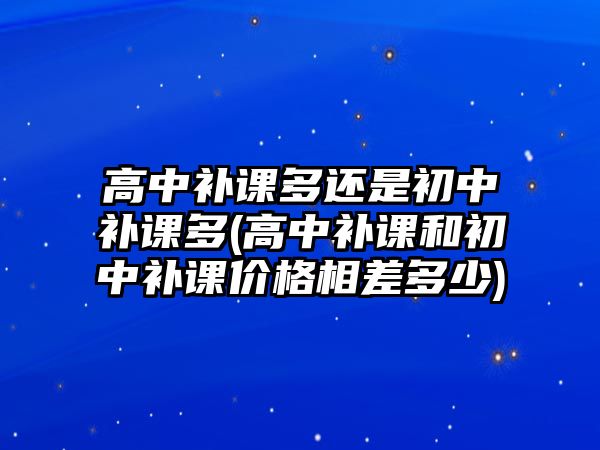 高中補課多還是初中補課多(高中補課和初中補課價格相差多少)