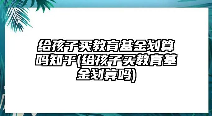 給孩子買教育基金劃算嗎知乎(給孩子買教育基金劃算嗎)