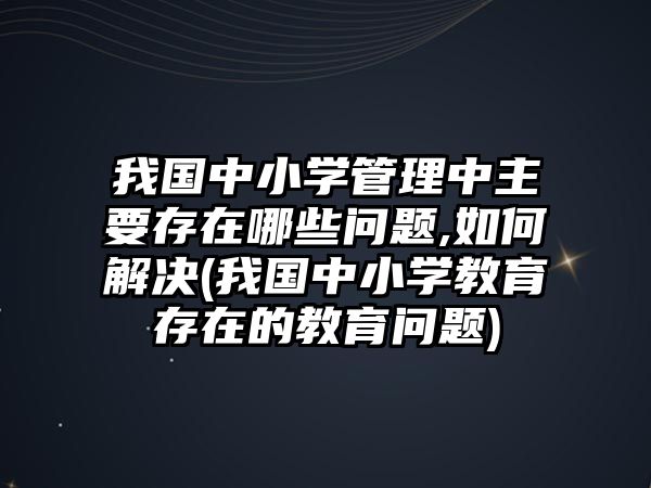 我國中小學(xué)管理中主要存在哪些問題,如何解決(我國中小學(xué)教育存在的教育問題)