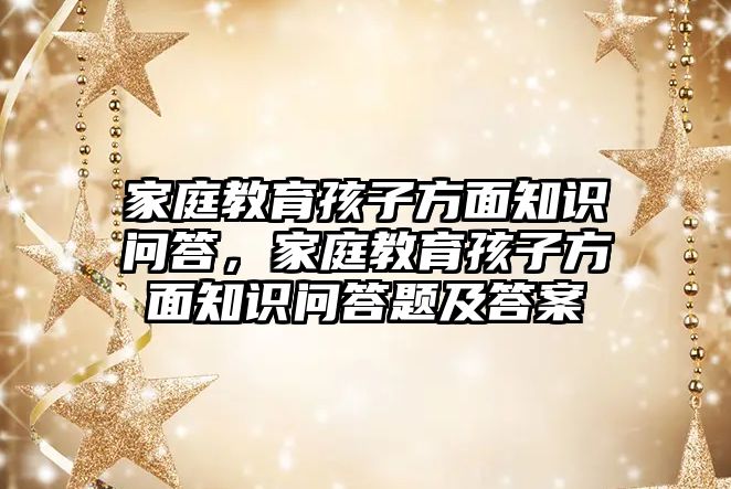 家庭教育孩子方面知識問答，家庭教育孩子方面知識問答題及答案