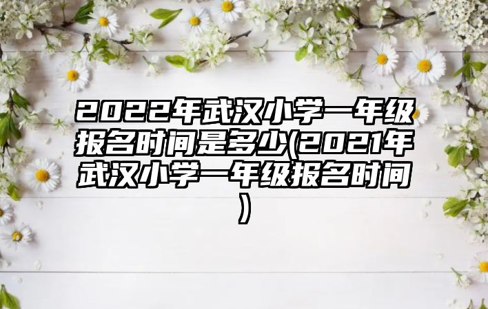 2022年武漢小學一年級報名時間是多少(2021年武漢小學一年級報名時間)