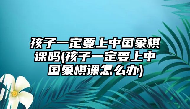 孩子一定要上中國(guó)象棋課嗎(孩子一定要上中國(guó)象棋課怎么辦)