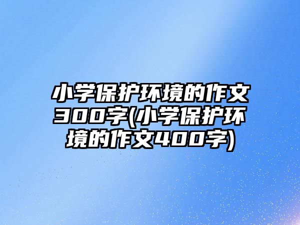 小學(xué)保護(hù)環(huán)境的作文300字(小學(xué)保護(hù)環(huán)境的作文400字)