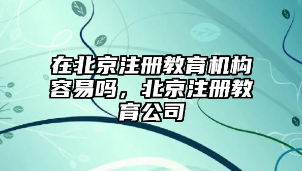 在北京注冊教育機構(gòu)容易嗎，北京注冊教育公司