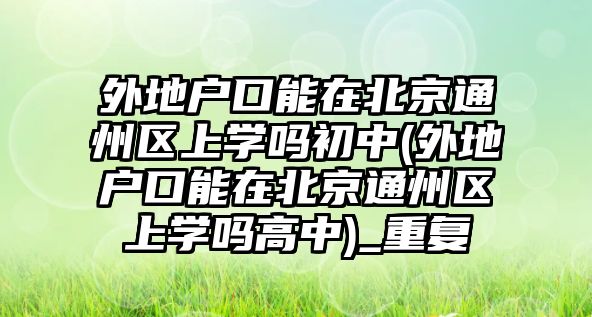 外地戶口能在北京通州區(qū)上學嗎初中(外地戶口能在北京通州區(qū)上學嗎高中)_重復