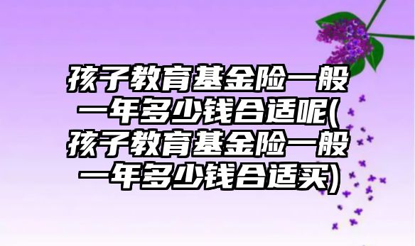 孩子教育基金險一般一年多少錢合適呢(孩子教育基金險一般一年多少錢合適買)