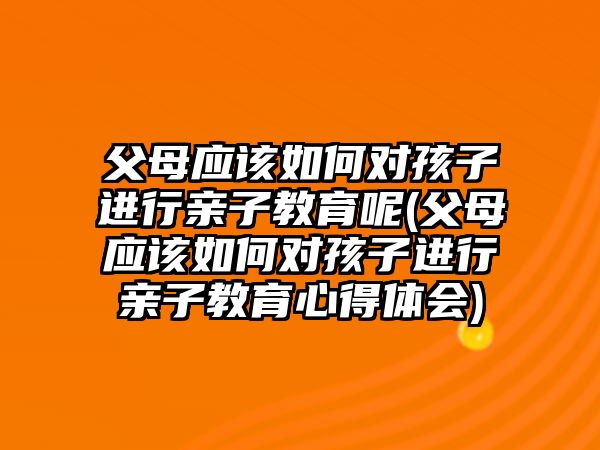 父母應(yīng)該如何對孩子進(jìn)行親子教育呢(父母應(yīng)該如何對孩子進(jìn)行親子教育心得體會)