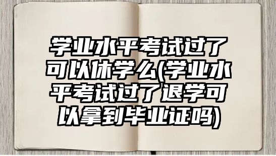 學業(yè)水平考試過了可以休學么(學業(yè)水平考試過了退學可以拿到畢業(yè)證嗎)