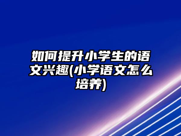 如何提升小學(xué)生的語(yǔ)文興趣(小學(xué)語(yǔ)文怎么培養(yǎng))