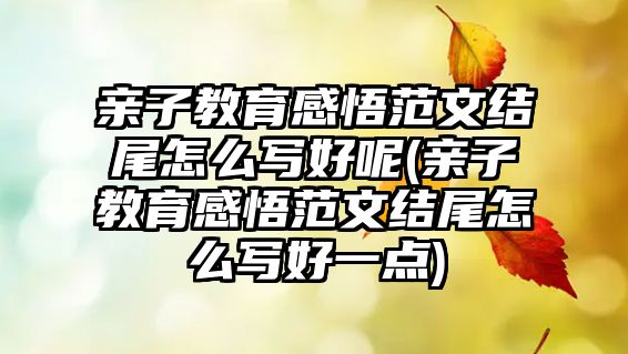 親子教育感悟范文結(jié)尾怎么寫好呢(親子教育感悟范文結(jié)尾怎么寫好一點(diǎn))