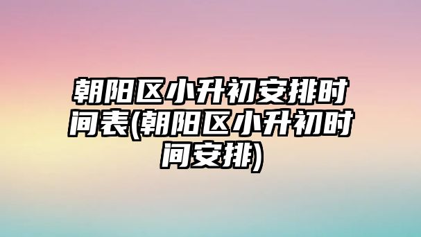 朝陽區(qū)小升初安排時(shí)間表(朝陽區(qū)小升初時(shí)間安排)