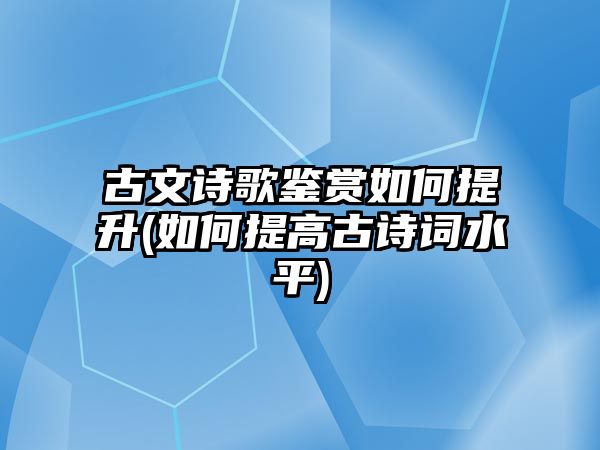 古文詩歌鑒賞如何提升(如何提高古詩詞水平)