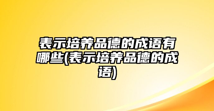 表示培養(yǎng)品德的成語有哪些(表示培養(yǎng)品德的成語)