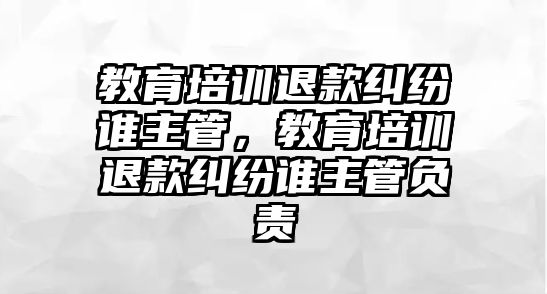 教育培訓(xùn)退款糾紛誰(shuí)主管，教育培訓(xùn)退款糾紛誰(shuí)主管負(fù)責(zé)