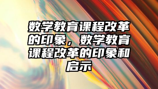 數(shù)學(xué)教育課程改革的印象，數(shù)學(xué)教育課程改革的印象和啟示