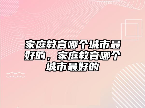 家庭教育哪個城市最好的，家庭教育哪個城市最好的