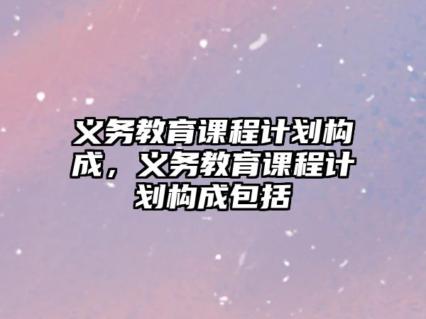 義務(wù)教育課程計劃構(gòu)成，義務(wù)教育課程計劃構(gòu)成包括