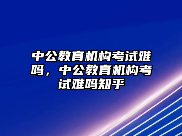 中公教育機(jī)構(gòu)考試難嗎，中公教育機(jī)構(gòu)考試難嗎知乎