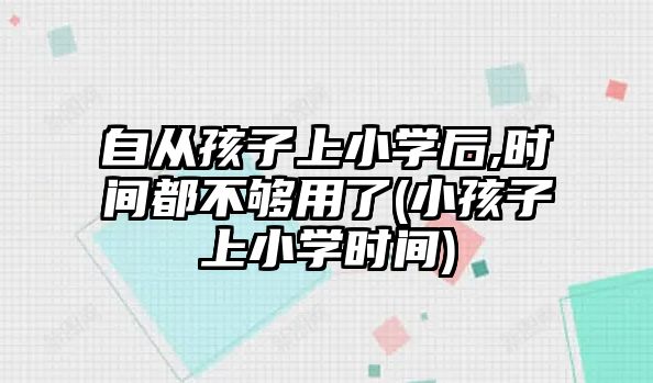 自從孩子上小學(xué)后,時間都不夠用了(小孩子上小學(xué)時間)