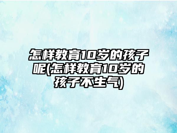 怎樣教育10歲的孩子呢(怎樣教育10歲的孩子不生氣)