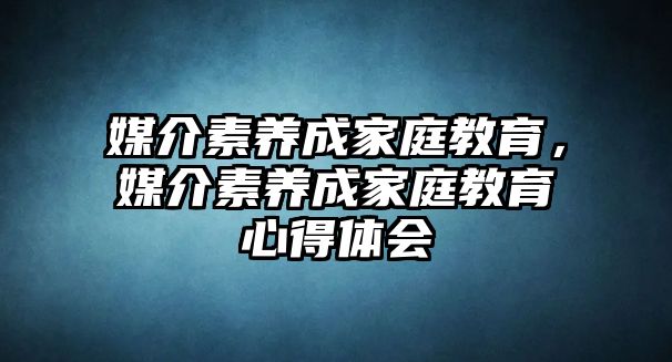 媒介素養(yǎng)成家庭教育，媒介素養(yǎng)成家庭教育心得體會(huì)