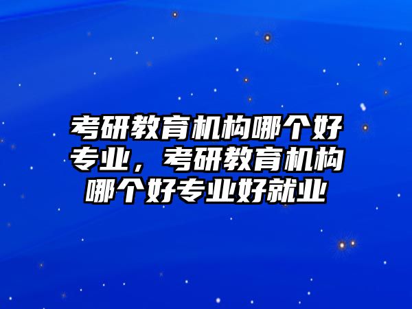 考研教育機構(gòu)哪個好專業(yè)，考研教育機構(gòu)哪個好專業(yè)好就業(yè)