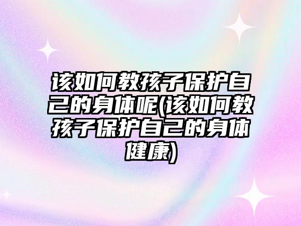 該如何教孩子保護自己的身體呢(該如何教孩子保護自己的身體健康)