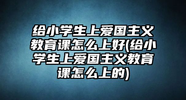 給小學(xué)生上愛(ài)國(guó)主義教育課怎么上好(給小學(xué)生上愛(ài)國(guó)主義教育課怎么上的)