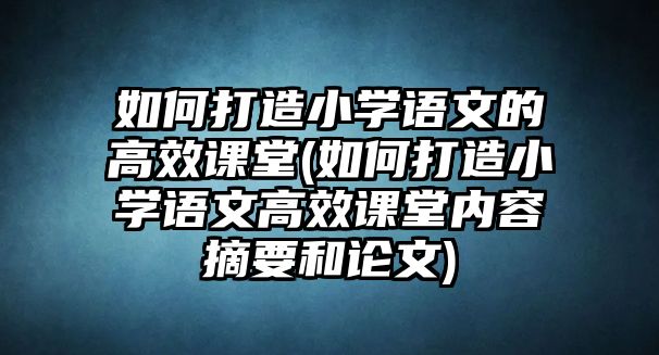 如何打造小學語文的高效課堂(如何打造小學語文高效課堂內(nèi)容摘要和論文)