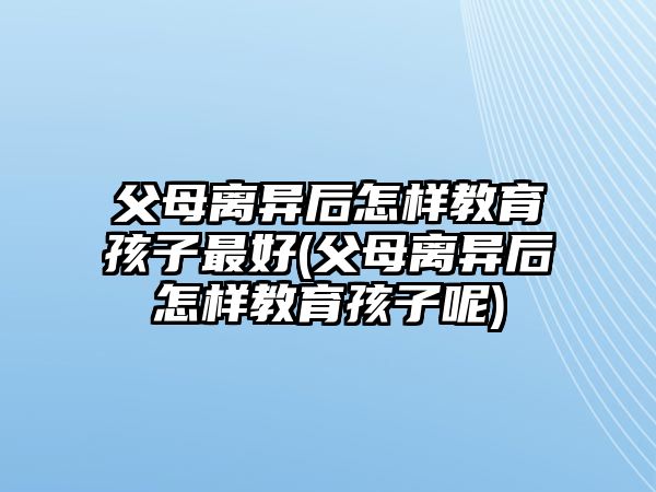 父母離異后怎樣教育孩子最好(父母離異后怎樣教育孩子呢)