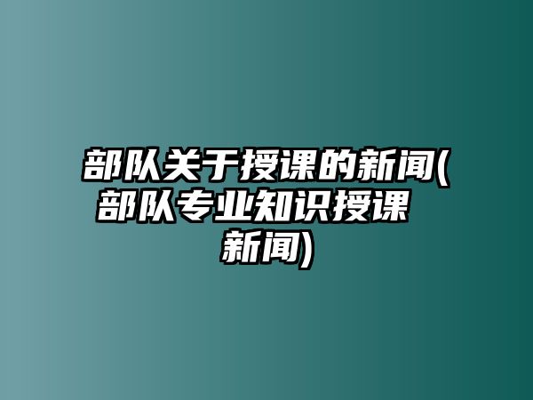 部隊(duì)關(guān)于授課的新聞(部隊(duì)專業(yè)知識(shí)授課 新聞)